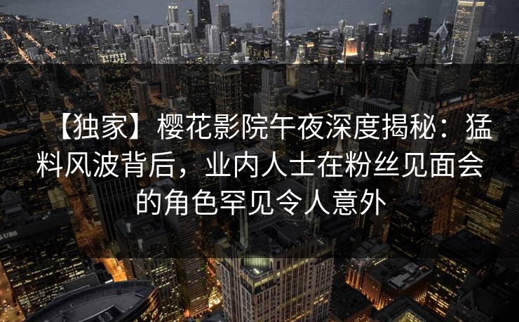 【独家】樱花影院午夜深度揭秘：猛料风波背后，业内人士在粉丝见面会的角色罕见令人意外