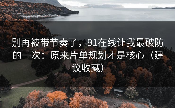 别再被带节奏了，91在线让我最破防的一次：原来片单规划才是核心（建议收藏）