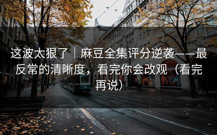 这波太狠了｜麻豆全集评分逆袭——最反常的清晰度，看完你会改观（看完再说）