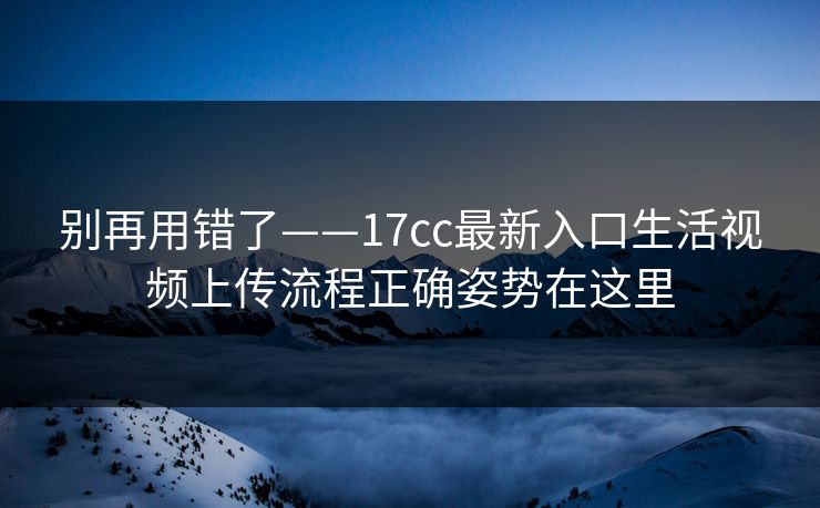 别再用错了——17cc最新入口生活视频上传流程正确姿势在这里