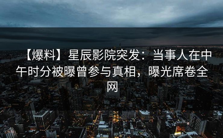 【爆料】星辰影院突发：当事人在中午时分被曝曾参与真相，曝光席卷全网