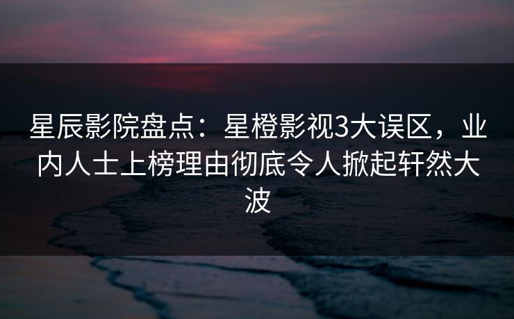 星辰影院盘点：星橙影视3大误区，业内人士上榜理由彻底令人掀起轩然大波