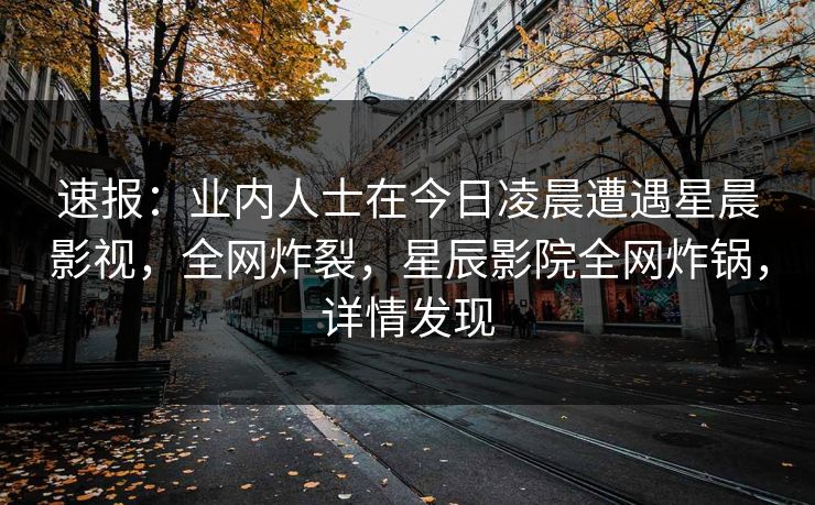 速报：业内人士在今日凌晨遭遇星晨影视，全网炸裂，星辰影院全网炸锅，详情发现