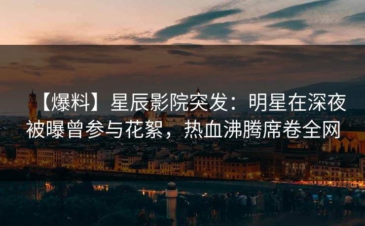 【爆料】星辰影院突发：明星在深夜被曝曾参与花絮，热血沸腾席卷全网