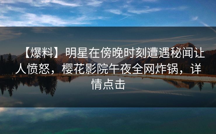 【爆料】明星在傍晚时刻遭遇秘闻让人愤怒，樱花影院午夜全网炸锅，详情点击