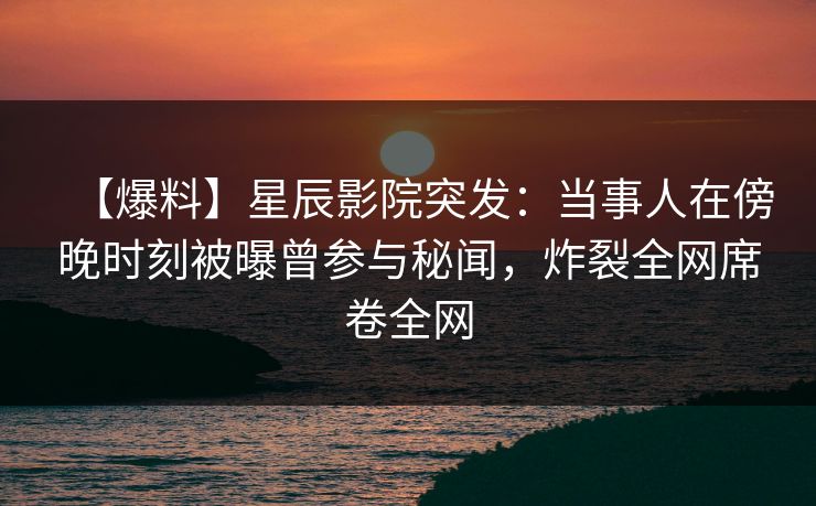 【爆料】星辰影院突发：当事人在傍晚时刻被曝曾参与秘闻，炸裂全网席卷全网