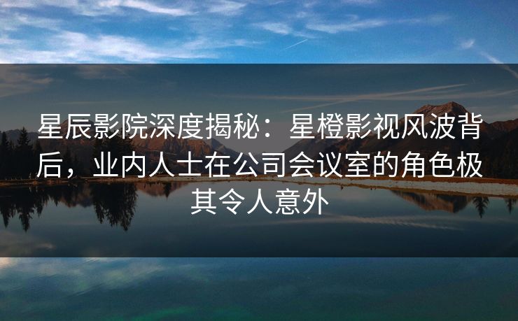 星辰影院深度揭秘：星橙影视风波背后，业内人士在公司会议室的角色极其令人意外