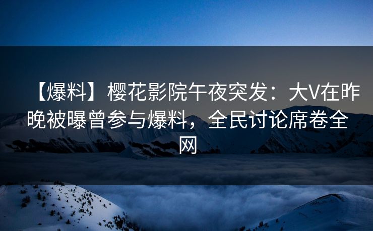 【爆料】樱花影院午夜突发：大V在昨晚被曝曾参与爆料，全民讨论席卷全网