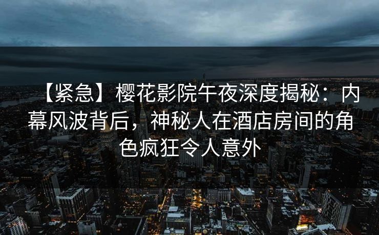 【紧急】樱花影院午夜深度揭秘：内幕风波背后，神秘人在酒店房间的角色疯狂令人意外
