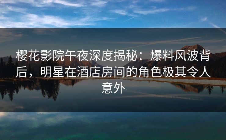樱花影院午夜深度揭秘：爆料风波背后，明星在酒店房间的角色极其令人意外