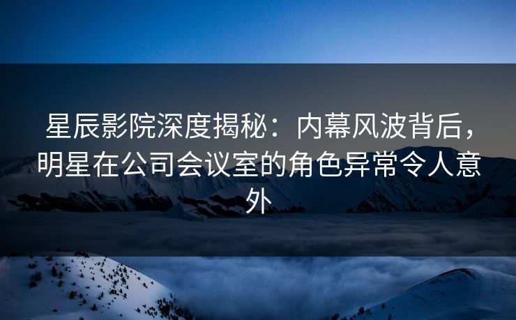星辰影院深度揭秘：内幕风波背后，明星在公司会议室的角色异常令人意外