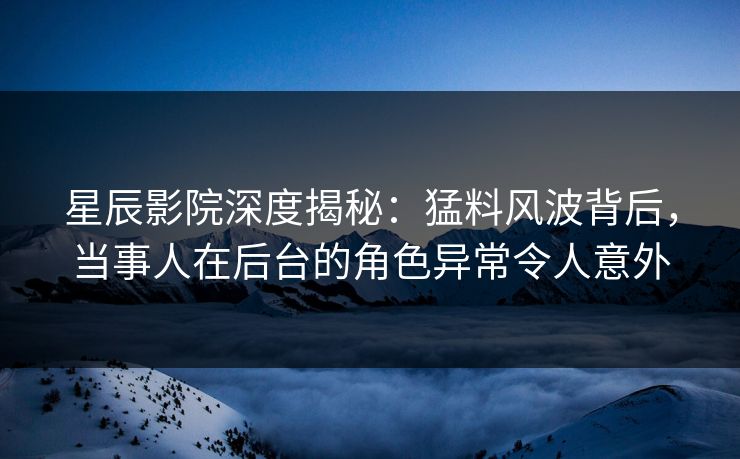 星辰影院深度揭秘：猛料风波背后，当事人在后台的角色异常令人意外