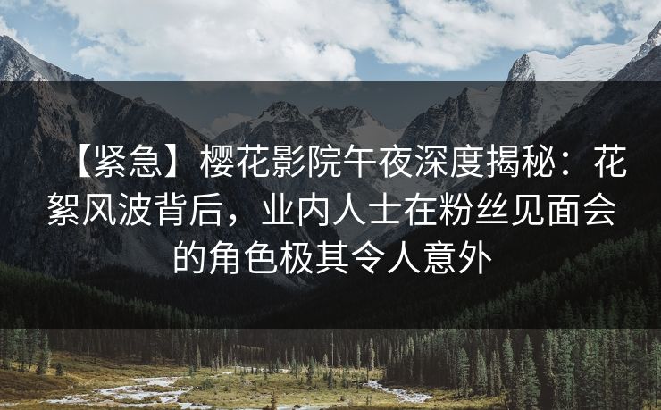 【紧急】樱花影院午夜深度揭秘：花絮风波背后，业内人士在粉丝见面会的角色极其令人意外