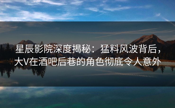 星辰影院深度揭秘：猛料风波背后，大V在酒吧后巷的角色彻底令人意外