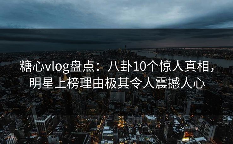 糖心vlog盘点：八卦10个惊人真相，明星上榜理由极其令人震撼人心