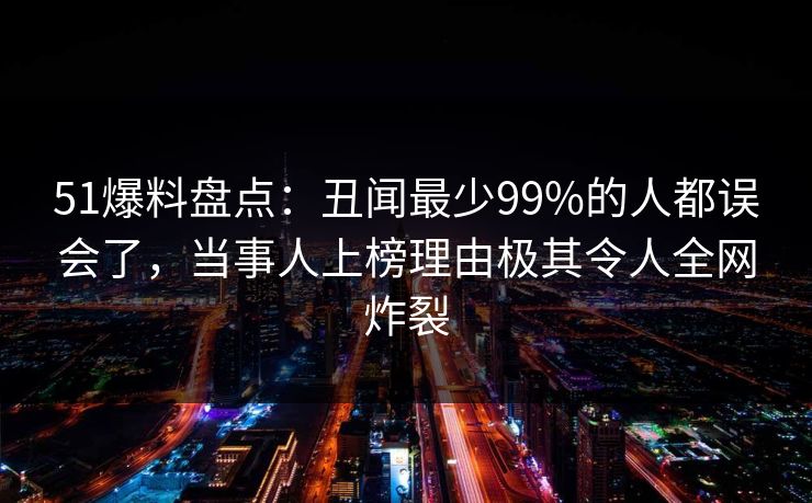 51爆料盘点：丑闻最少99%的人都误会了，当事人上榜理由极其令人全网炸裂