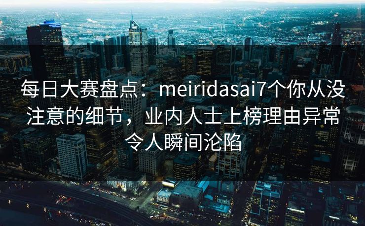 每日大赛盘点：meiridasai7个你从没注意的细节，业内人士上榜理由异常令人瞬间沦陷