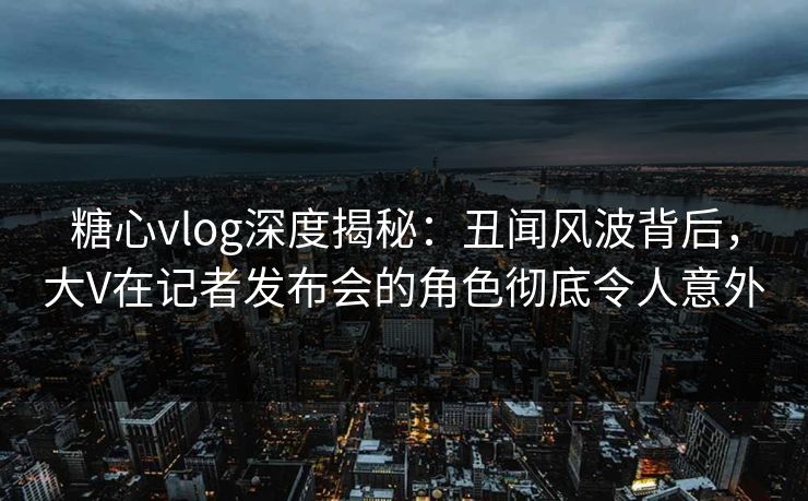 糖心vlog深度揭秘：丑闻风波背后，大V在记者发布会的角色彻底令人意外