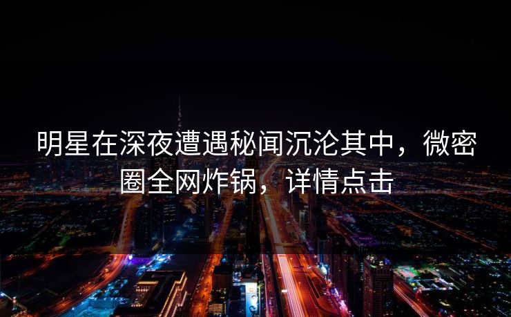 明星在深夜遭遇秘闻沉沦其中，微密圈全网炸锅，详情点击