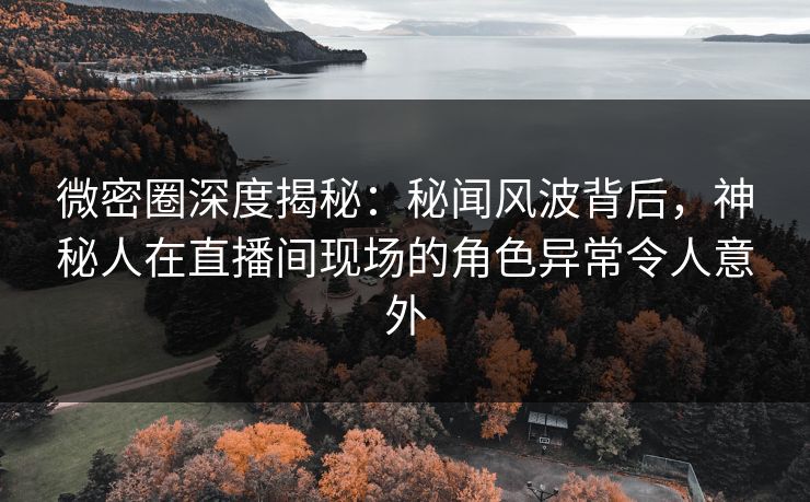 微密圈深度揭秘：秘闻风波背后，神秘人在直播间现场的角色异常令人意外
