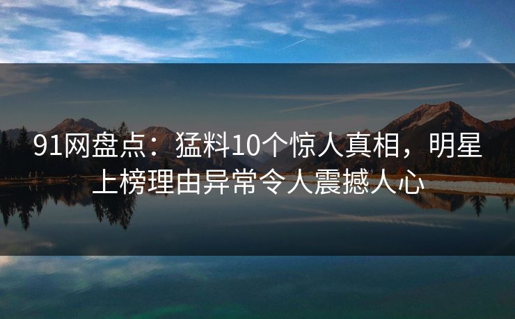 91网盘点：猛料10个惊人真相，明星上榜理由异常令人震撼人心