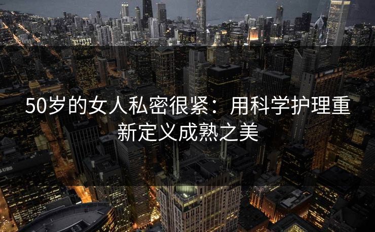 50岁的女人私密很紧：用科学护理重新定义成熟之美
