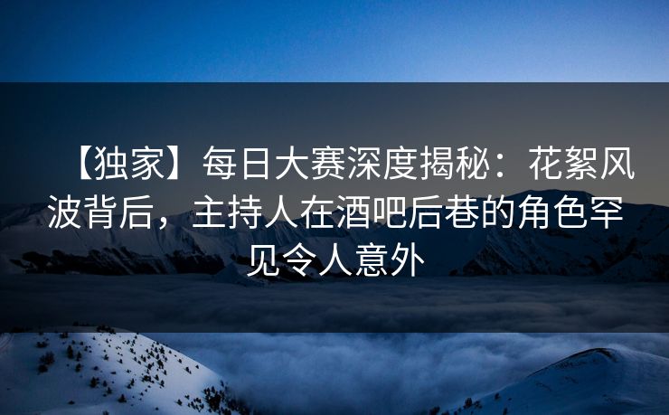 【独家】每日大赛深度揭秘：花絮风波背后，主持人在酒吧后巷的角色罕见令人意外