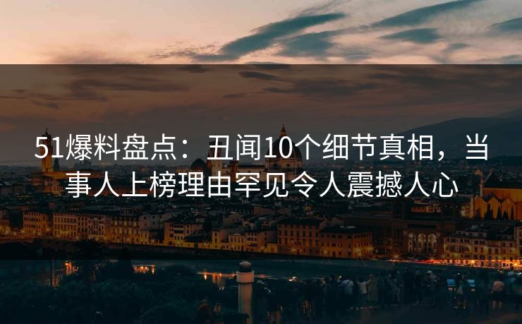51爆料盘点：丑闻10个细节真相，当事人上榜理由罕见令人震撼人心