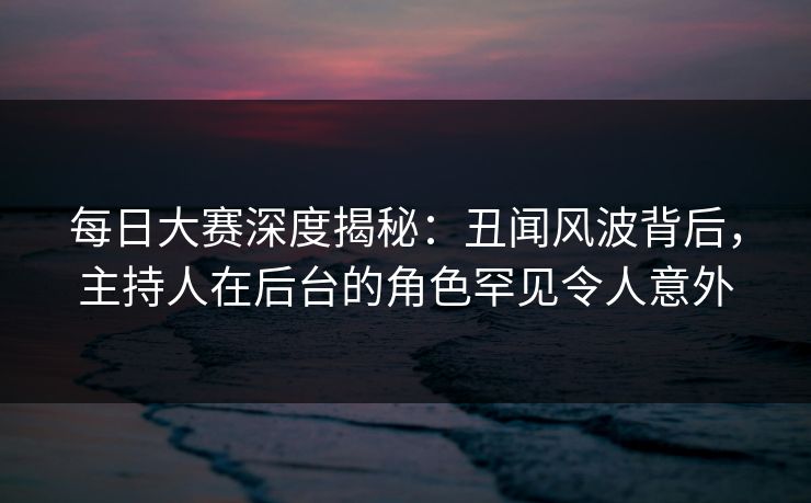 每日大赛深度揭秘：丑闻风波背后，主持人在后台的角色罕见令人意外