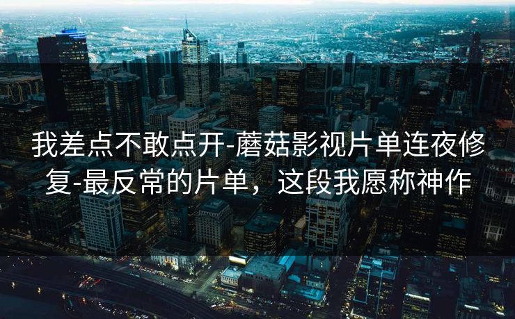 我差点不敢点开-蘑菇影视片单连夜修复-最反常的片单，这段我愿称神作
