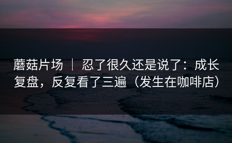 蘑菇片场 | 忍了很久还是说了:成长复盘,反复看了三遍(发生在咖啡店) 蘑菇片场 | 忍了很久还是说了:成长复盘,反复看了三遍(发生在咖啡店)