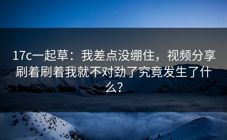 17c一起草：我差点没绷住，视频分享刷着刷着我就不对劲了究竟发生了什么？