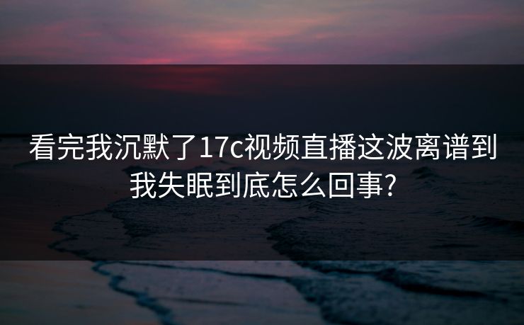 看完我沉默了17c视频直播这波离谱到我失眠到底怎么回事?